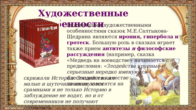 Художественные особенности Важнейшими художественными особенностями сказок М.Е.Салтыкова-Щедрина являются ирония,  гипербола  и гротеск . Большую роль в сказках играет также прием антитезы  и философские рассуждения (например, сказка «Медведь на воеводстве» начинается с предисловия: «Злодейства крупные и серьезные нередко именуются блестящими в качестве таковых заносятся на скрижали Истории. Злодейства же малые и шуточные именуются срамными и не только Историю в заблуждение не водят, но и от современников не получают похвалы» ). 