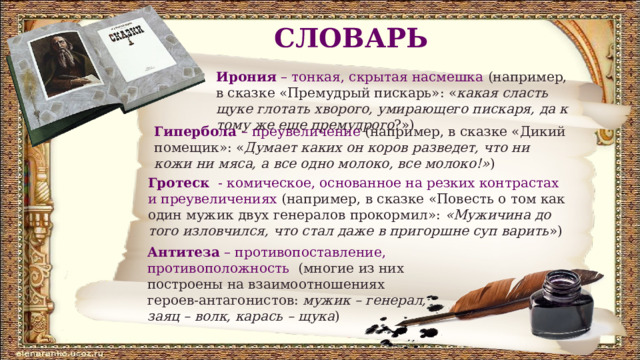 СЛОВАРЬ Ирония – тонкая, скрытая насмешка (например, в сказке «Премудрый пискарь»: « какая сласть щуке глотать хворого, умирающего пискаря, да к тому же еще премудрого ?») Гипербола – преувеличение (например, в сказке «Дикий помещик»: « Думает каких он коров разведет, что ни кожи ни мяса, а все одно молоко, все молоко!» ) Гротеск - комическое, основанное на резких контрастах и преувеличениях (например, в сказке «Повесть о том как один мужик двух генералов прокормил»: «Мужичина до того изловчился, что стал даже в пригоршне суп варить ») Антитеза – противопоставление, противоположность (многие из них построены на взаимоотношениях героев-антагонистов: мужик – генерал, заяц – волк, карась – щука )  