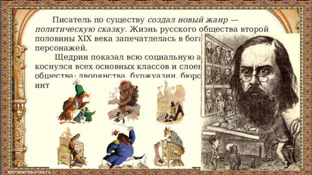  Писатель по существу создал новый жанр — политическую сказку . Жизнь русского общества второй половины XIX века запечатлелась в богатейшей галерее персонажей.  Щедрин показал всю социальную анатомию, коснулся всех основных классов и слоев общества: дворянства, буржуазии, бюрократии, интеллигенции. 