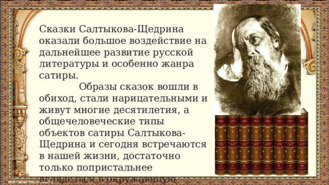 Сказки Салтыкова-Щедрина оказали большое воздействие на дальнейшее развитие русской литературы и особенно жанра сатиры.  Образы сказок вошли в обиход, стали нарицательными и живут многие десятилетия, а общечеловеческие типы объектов сатиры Салтыкова-Щедрина и сегодня встречаются в нашей жизни, достаточно только попристальнее вглядеться в окружающую действительность и поразмыслить... 
