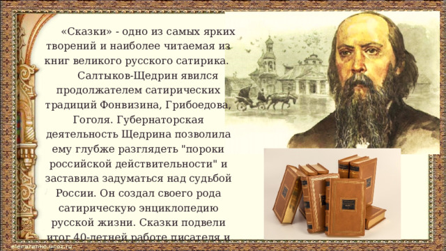  «Сказки» - одно из самых ярких творений и наиболее читаемая из книг великого русского сатирика.  Салтыков-Щедрин явился продолжателем сатирических традиций Фонвизина, Грибоедова, Гоголя. Губернаторская деятельность Щедрина позволила ему глубже разглядеть 