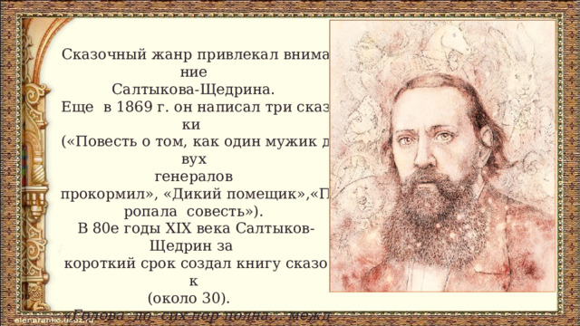 Сказочный жанр привлекал внимание Салтыкова-Щедрина.  Еще  в 1869 г. он написал три сказки  («Повесть о том, как один мужик двух  генералов  прокормил», «Дикий помещик»,«Пропала  совесть»). В 80­е годы XIX века Салтыков-Щедрин за  короткий срок создал книгу сказок  (около 30).   «Голова  до  сих пор полна… между  прочим,  сказками. Надобно отказаться от этой книги,  которая не повредила  бы мне…»  – писал сатирик. 