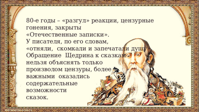 80-­е годы – «разгул» реакции, цензурные  гонения, закрыты  «Отечественные записки».  У писателя, по его словам,  «отняли,  скомкали и запечатали душу».  Обращение  Щедрина к сказкам  нельзя объяснять только  произволом цензуры, более  важными  оказались  содержательные  возможности  сказок. 