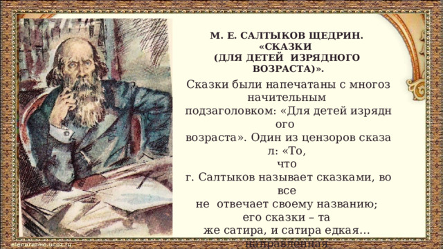 М. Е. САЛТЫКОВ­ ЩЕДРИН.  «СКАЗКИ  (ДЛЯ ДЕТЕЙ  ИЗРЯДНОГО  ВОЗРАСТА)». Сказки были напечатаны с многозначительным  подзаголовком: «Для детей изрядного  возраста». Один из цензоров сказал: «То,  что  г. Салтыков называет сказками, вовсе  не  отвечает своему названию;  его сказки – та  же сатира, и сатира едкая…  направленная  против общественного и  политического  нашего устройства».  Многие сказки так и не появились в печати при жизни писателя. 