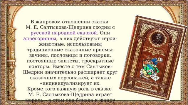 В жанровом отношении сказки М. Е. Салтыкова-Щедрина сходны с русской народной сказкой . Они аллегоричны , в них действуют герои-животные, использованы традиционные сказочные приемы: зачины, пословицы и поговорки, постоянные эпитеты, троекратные повторы. Вместе с тем Салтыков-Щедрин значительно расширяет круг сказочных персонажей, а также «индивидуализирует их. Кроме того важную роль в сказке М. Е. Салтыкова-Щедрина играет мораль – в этом она близка к жанру басни. 