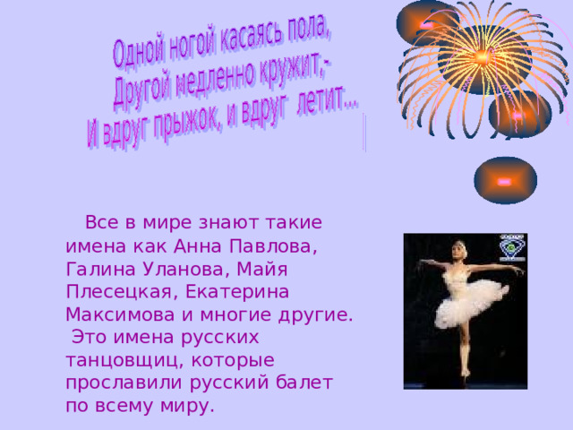   Все в мире знают такие имена как Анна Павлова,  Галина Уланова,  Майя  Плесецкая,  Екатерина Максимова и многие другие.  Это имена русских танцовщиц,  которые прославили русский балет по всему миру.  