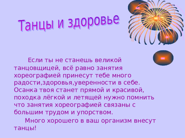    Е сли ты не станешь великой танцовщицей,  всё равно занятия хореографией принесут тебе много радости,здоровья,уверенности в себе. Осанка твоя станет прямой и красивой, походка лёгкой и летящей нужно помнить что занятия хореографией связаны с большим трудом и упорством.    Много хорошего в ваш организм внесут танцы! 