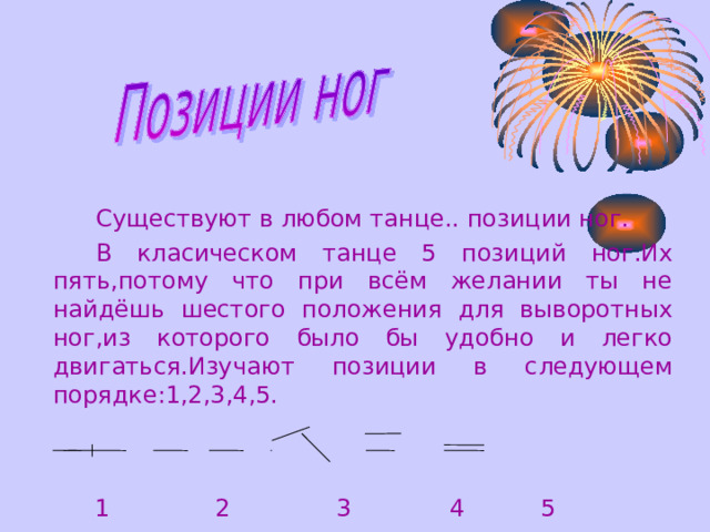    Существуют в любом танце.. позиции ног.    В класическом танце 5 позиц и й ног.Их пять,потому что при всём желании ты не найдёшь шестого положения для выворотных ног,из которого было бы удобно и легко двигаться.Изучают позиции в следующем порядке:1,2,3,4,5.  1 2 3 4 5 