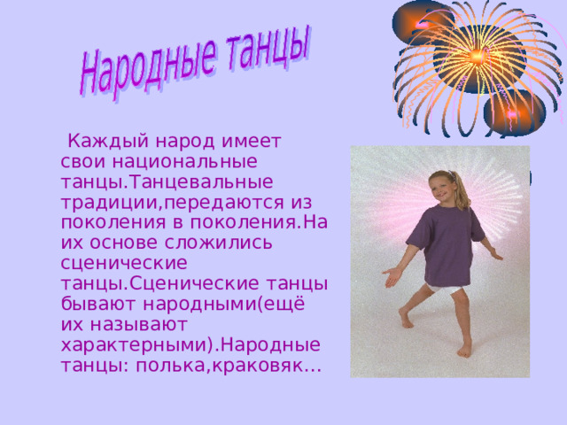   Каждый народ имеет свои национальные танцы.Танцевальные традиции,передаются из поколения в поколения.На их основе сложились сценические танцы.Сценические танцы бывают народными(ещё их называют характерными).Народные танцы: полька,краковяк… 