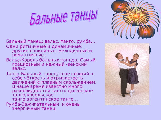 Бальны й тане ц: в альс,  танго,  румба … О дни ритмичны е и динамичны е ;  другие-спокойны е, мелодичные и романтичны е . Вальс-Король бальных танцев. С амый грациозный и нежный -венский вальс. Танго-Бальный тане ц ,  сочетающий в себе чёткость и отрывистость движений с плавным скольжением.  В наше время известно много разновидностей танго:  цыганское танго,креольское танго,аргентинское танго… Румба-Зажигательный и очень энергичный танец.  