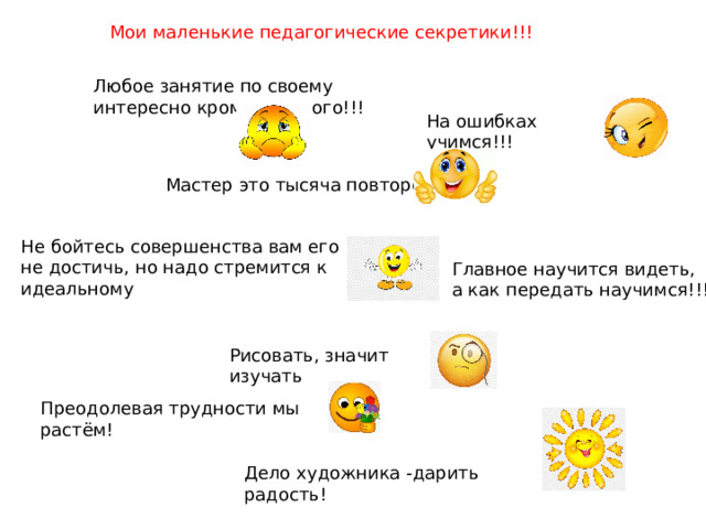 Мои маленькие педагогические секретики!!! Любое занятие по своему интересно кроме скучного!!! На ошибках учимся!!! Мастер это тысяча повторений Не бойтесь совершенства вам его не достичь, но надо стремится к идеальному Главное научится видеть, а как передать научимся!!! Рисовать, значит изучать Преодолевая трудности мы растём! Дело художника -дарить радость! 