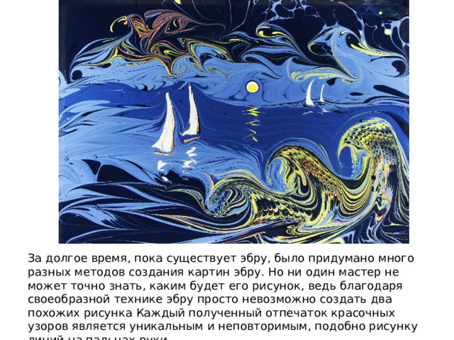 За долгое время, пока существует эбру, было придумано много разных методов создания картин эбру. Но ни один мастер не может точно знать, каким будет его рисунок, ведь благодаря своеобразной технике эбру просто невозможно создать два похожих рисунка Каждый полученный отпечаток красочных узоров является уникальным и неповторимым, подобно рисунку линий на пальцах руки. 