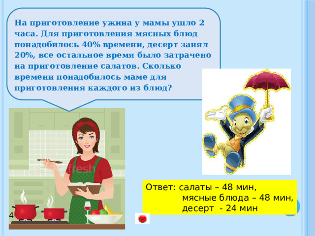 На приготовление ужина у мамы ушло 2 часа. Для приготовления мясных блюд понадобилось 40% времени, десерт занял 20%, все остальное время было затрачено на приготовление салатов. Сколько времени понадобилось маме для приготовления каждого из блюд? Ответ: салаты – 48 мин,  мясные блюда – 48 мин,  десерт - 24 мин 4 