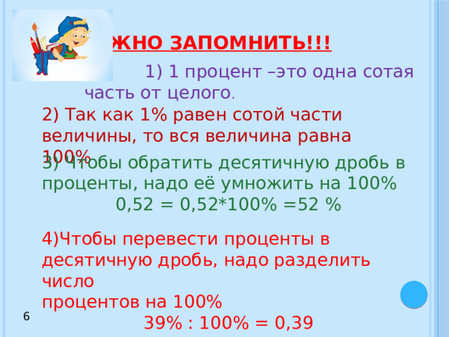 Важно запомнить!!!  1) 1 процент –это одна сотая часть от целого . 2) Так как 1% равен сотой части величины, то вся величина равна 100% 3) Чтобы обратить десятичную дробь в проценты, надо её умножить на 100% 0,52 = 0,52*100% =52 % 4)Чтобы перевести проценты в десятичную дробь, надо разделить число процентов на 100% 39% : 100% = 0,39 6 