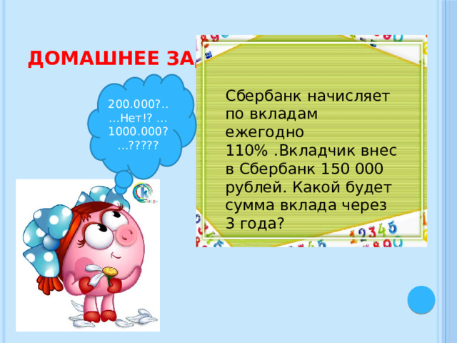 Домашнее задание 200.000?.....Нет!? …1000.000?...????? Сбербанк начисляет по вкладам ежегодно 110% .Вкладчик внес в Сбербанк 150 000 рублей. Какой будет сумма вклада через 3 года? 