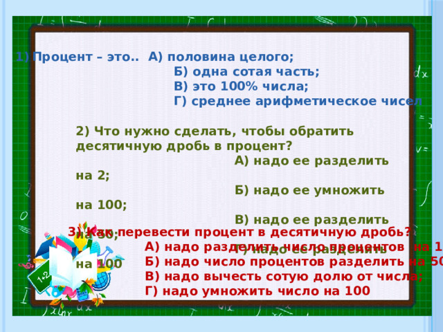 Процент – это.. А) половина целого;  Б) одна сотая часть;  В) это 100% числа;  Г) среднее арифметическое чисел 2) Что нужно сделать, чтобы обратить десятичную дробь в процент?  А) надо ее разделить на 2;  Б) надо ее умножить на 100;  В) надо ее разделить на 50;  Г) надо ее разделить на 100 3) Как перевести процент в десятичную дробь?  А) надо разделить число процентов на 100;  Б) надо число процентов разделить на 50;  В) надо вычесть сотую долю от числа;  Г) надо умножить число на 100 