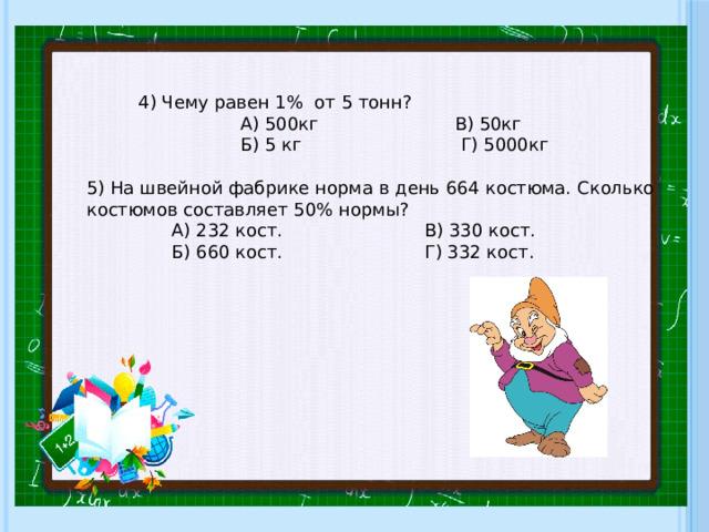 4) Чему равен 1% от 5 тонн?  А) 500кг В) 50кг  Б) 5 кг Г) 5000кг 5) На швейной фабрике норма в день 664 костюма. Сколько костюмов составляет 50% нормы?  А) 232 кост. В) 330 кост.  Б) 660 кост. Г) 332 кост. 