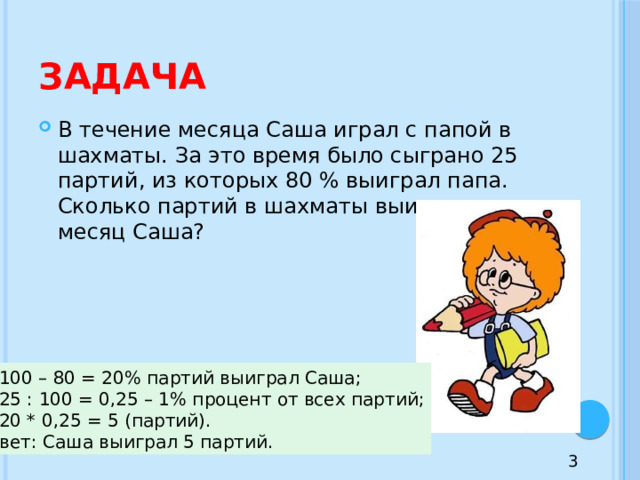 Задача В течение месяца Саша играл с папой в шахматы. За это время было сыграно 25 партий, из которых 80 % выиграл папа. Сколько партий в шахматы выиграл за месяц Саша? 1) 100 – 80 = 20% партий выиграл Саша; 2) 25 : 100 = 0,25 – 1% процент от всех партий; 3) 20 * 0,25 = 5 (партий). Ответ: Саша выиграл 5 партий. 3 