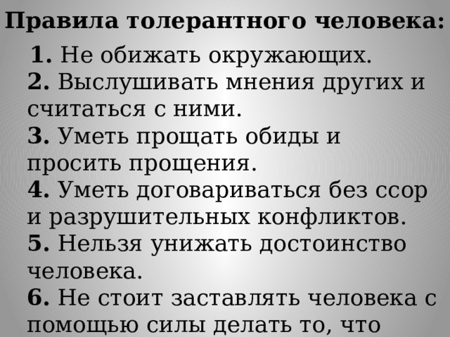 Правила толерантного человека:   1. Не обижать окружающих.  2. Выслушивать мнения других и считаться с ними.  3. Уметь прощать обиды и просить прощения.  4. Уметь договариваться без ссор и разрушительных конфликтов.  5. Нельзя унижать достоинство человека.  6. Не стоит заставлять человека с помощью силы делать то, что хочется вам. 