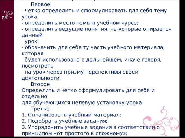    Алгоритм проектирования урока  с точки зрения требований новых ФГОС   Первое  - четко определить и сформулировать для себя тему урока;  - определить место темы в учебном курсе;  - определить ведущие понятия, на которые опирается данный  урок;  - обозначить для себя ту часть учебного материала, которая  будет использована в дальнейшем, иначе говоря, посмотреть  на урок через призму перспективы своей деятельности.   Второе  Определить и четко сформулировать для себя и отдельно  для обучающихся целевую установку урока.    Третье  1. Спланировать учебный материал;  2. Подобрать учебные задания;  3. Упорядочить учебные задания в соответствии с принципом «от простого к сложному»;  4. Составить три набора заданий. 