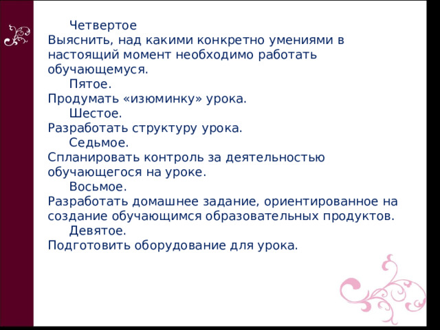  Четвертое  Выяснить, над какими конкретно умениями в настоящий момент необходимо работать обучающемуся.   Пятое.  Продумать «изюминку» урока.   Шестое.  Разработать структуру урока.   Седьмое.  Спланировать контроль за деятельностью обучающегося на уроке.   Восьмое.  Разработать домашнее задание, ориентированное на создание обучающимся образовательных продуктов.   Девятое.  Подготовить оборудование для урока. 
