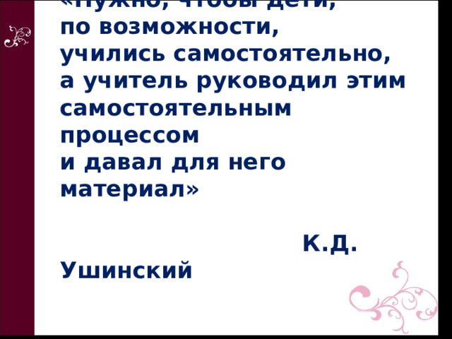 «Нужно, чтобы дети,  по возможности,  учились самостоятельно,  а учитель руководил этим самостоятельным процессом  и давал для него материал»    К.Д. Ушинский 