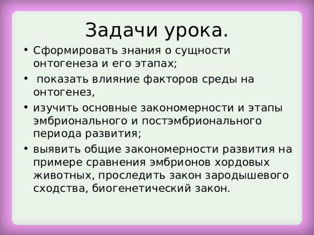 Задачи урока. Сформировать знания о сущности онтогенеза и его этапах;  показать влияние факторов среды на онтогенез, изучить основные закономерности и этапы эмбрионального и постэмбрионального периода развития; выявить общие закономерности развития на примере сравнения эмбрионов хордовых животных, проследить закон зародышевого сходства, биогенетический закон.  