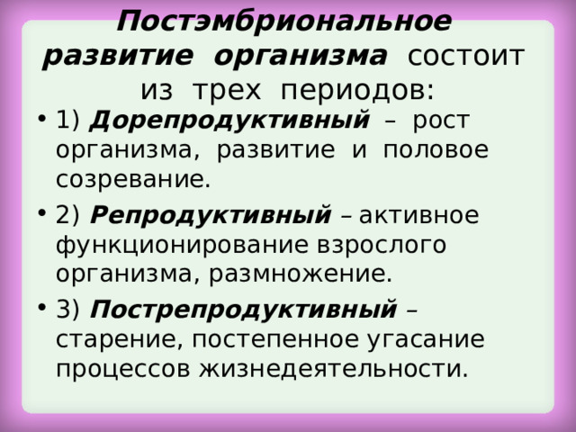 Постэмбриональное развитие организма состоит из трех периодов: 1) Дорепродуктивный  – рост организма, развитие и половое созревание. 2) Репродуктивный – активное функционирование взрослого организма, размножение. 3) Пострепродуктивный – старение, постепенное угасание процессов жизнедеятельности.  
