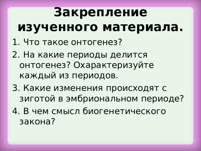 Закрепление изученного материала. 1. Что такое онтогенез? 2. На какие периоды делится онтогенез? Охарактеризуйте каждый из периодов. 3. Какие изменения происходят с зиготой в эмбриональном периоде? 4. В чем смысл биогенетического закона? 