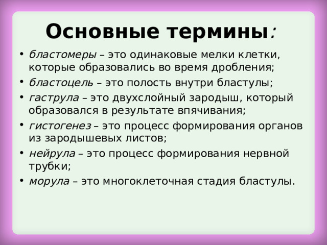 Основные термины : бластомеры  – это одинаковые мелки клетки, которые образовались во время дробления; бластоцель  – это полость внутри бластулы; гаструла  – это двухслойный зародыш, который образовался в результате впячивания; гистогенез  – это процесс формирования органов из зародышевых листов; нейрула  – это процесс формирования нервной трубки; морула  – это многоклеточная стадия бластулы.  