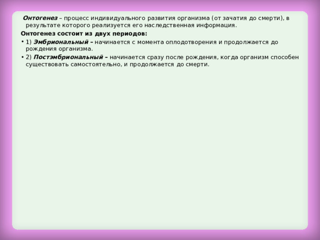  Онтогенез – процесс индивидуального развития организма (от зачатия до смерти), в результате которого реализуется его наследственная информация. Онтогенез состоит из двух периодов: 1) Эмбриональный – начинается с момента оплодотворения и продолжается до рождения организма. 2) Постэмбриональный – начинается сразу после рождения, когда организм способен существовать самостоятельно, и продолжается до смерти.  