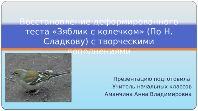 Восстановление деформированного теста «Зяблик с колечком» (По Н. Сладкову) с творческими дополнениями Презентацию подготовила Учитель начальных классов Аманчина Анна Владимировна 