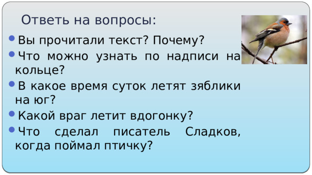 Ответь на вопросы: Вы прочитали текст? Почему? Что можно узнать по надписи на кольце?  В какое время суток летят зяблики на юг?  Какой враг летит вдогонку?  Что сделал писатель Сладков, когда поймал птичку? 