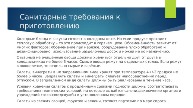 Санитарные требования к приготовлению Холодные блюда и закуски готовят в холодном цехе. Но если продукт проходит тепловую обработку – то это происходит в горячем цехе. Обсеменённость зависит от многих факторов: обсеменение при нарезке, оборудование плохо обработано и дезинфицировано, использование разделочных досок и ножей не по назначению. Отварный не очищенные овощи должны храниться отдельно друг от друга в холодильниках не более 6 часов. Сырые овощи режут на отдельных столах. Если режут в овощерезке, то отдельно сырые и варёные. Салаты, винегреты в не заправленном виде хранят при температуре 4+/-2 градуса не более 6 часов. Заправлять салаты и винегреты следует непосредственно перед отпуском. В заправленном виде салаты должны быть реализованы в течение часа. Условия хранения салатов с продлёнными сроками годности должны соответствовать требованиям технических условий, на которые выдаётся санэпидзаключение органов и учреждений госсанэпидслужбы в установленном порядке. Салаты из свежих овощей, фруктов и зелени, готовят партиями по мере спроса. 