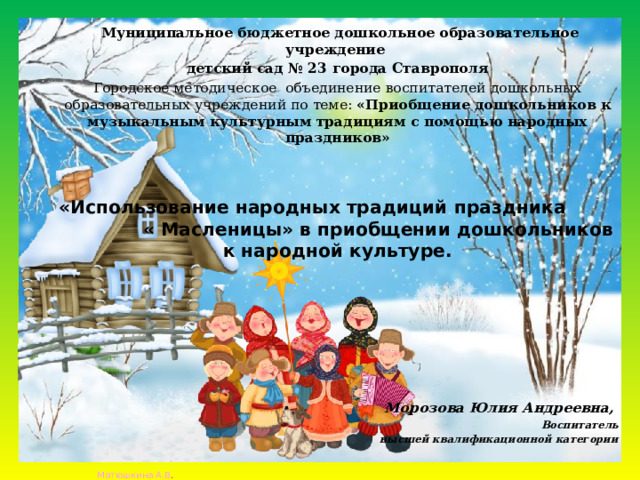  Муниципальное бюджетное дошкольное образовательное учреждение детский сад № 23 города Ставрополя Городское методическое объединение воспитателей дошкольных образовательных учреждений по теме: «Приобщение дошкольников к музыкальным культурным традициям с помощью народных праздников»   «Использование народных традиций праздника « Масленицы» в приобщении дошкольников к народной культуре.        Морозова Юлия Андреевна, Воспитатель  высшей квалификационной категории   