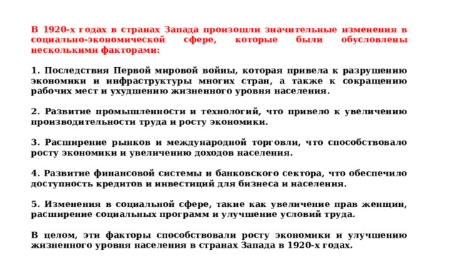 В 1920-х годах в странах Запада произошли значительные изменения в социально-экономической сфере, которые были обусловлены несколькими факторами:  1. Последствия Первой мировой войны, которая привела к разрушению экономики и инфраструктуры многих стран, а также к сокращению рабочих мест и ухудшению жизненного уровня населения.  ﻿ 2. Развитие промышленности и технологий, что привело к увеличению производительности труда и росту экономики.  ﻿ 3. Расширение рынков и международной торговли, что способствовало росту экономики и увеличению доходов населения.  ﻿ 4. Развитие финансовой системы и банковского сектора, что обеспечило доступность кредитов и инвестиций для бизнеса и населения.  ﻿ 5. Изменения в социальной сфере, такие как увеличение прав женщин, расширение социальных программ и улучшение условий труда.  В целом, эти факторы способствовали росту экономики и улучшению жизненного уровня населения в странах Запада в 1920-х годах. 