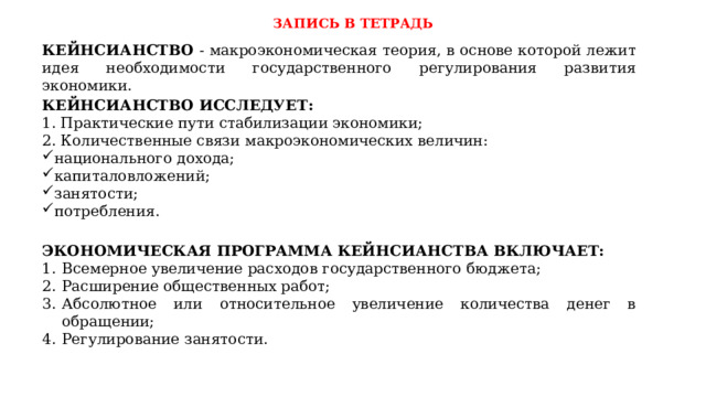 ЗАПИСЬ В ТЕТРАДЬ КЕЙНСИАНСТВО - макроэкономическая теория, в основе которой лежит идея необходимости государственного регулирования развития экономики. КЕЙНСИАНСТВО ИССЛЕДУЕТ: 1. Практические пути стабилизации экономики; 2. Количественные связи макроэкономических величин: национального дохода; капиталовложений; занятости; потребления. ЭКОНОМИЧЕСКАЯ ПРОГРАММА КЕЙНСИАНСТВА ВКЛЮЧАЕТ: Всемерное увеличение расходов государственного бюджета; Расширение общественных работ; Абсолютное или относительное увеличение количества денег в обращении; Регулирование занятости. 