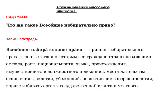 Возникновение массового общества ПОДУМАЕМ!  Что же такое Всеобщее избирательно право? Запись в тетрадь.  Всео́бщее избира́тельное пра́во  — принцип избирательного права, в соответствии с которым все граждане страны независимо от пола, расы, национальности, языка, происхождения, имущественного и должностного положения, места жительства, отношения к религии, убеждений, но достигшие совершеннолетия, вправе избирать органы государственной власти и местного самоуправления 