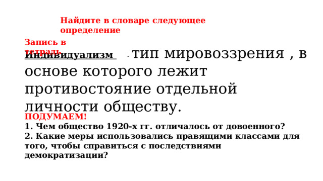 Найдите в словаре следующее определение Запись в тетрадь  - тип мировоззрения , в основе которого лежит противостояние отдельной личности обществу.  Индивидуализм ПОДУМАЕМ! 1. Чем общество 1920-х гг. отличалось от довоенного? 2. Какие меры использовались правящими классами для того, чтобы справиться с последствиями демократизации? 