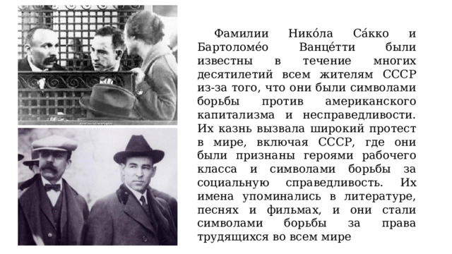 Фамилии Нико́ла Са́кко и Бартоломе́о Ванце́тти были известны в течение многих десятилетий всем жителям СССР из-за того, что они были символами борьбы против американского капитализма и несправедливости. Их казнь вызвала широкий протест в мире, включая СССР, где они были признаны героями рабочего класса и символами борьбы за социальную справедливость. Их имена упоминались в литературе, песнях и фильмах, и они стали символами борьбы за права трудящихся во всем мире 