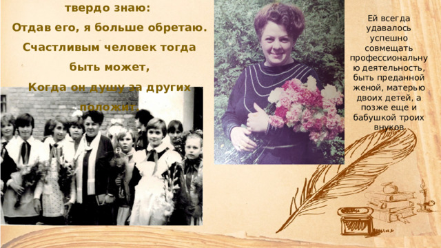 Я сердце детям отдаю и твердо знаю: Отдав его, я больше обретаю. Счастливым человек тогда быть может, Когда он душу за других положит. Ей всегда удавалось успешно совмещать профессиональную деятельность, быть преданной женой, матерью двоих детей, а позже еще и бабушкой троих внуков 