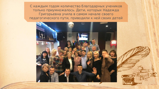 С каждым годом количество благодарных учеников только приумножалось. Дети, которых Надежда Григорьевна учила в самом начале своего педагогического пути, приводили к ней своих детей 