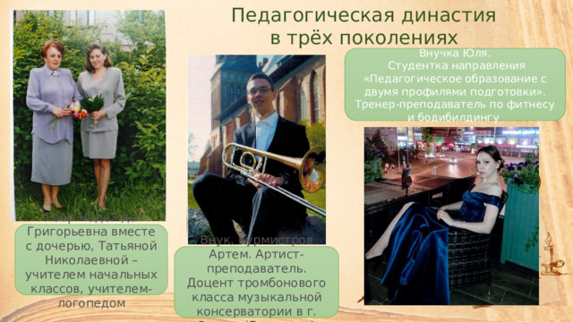 Педагогическая династия в трёх поколениях Внучка Юля.  Студентка направления «Педагогическое образование с двумя профилями подготовки». Тренер-преподаватель по фитнесу и бодибилдингу Роор Надежда Григорьевна вместе с дочерью, Татьяной Николаевной – учителем начальных классов, учителем-логопедом Внук, Бурмистров Артем. Артист-преподаватель. Доцент тромбонового класса музыкальной консерватории в г. Росток (Германия) 