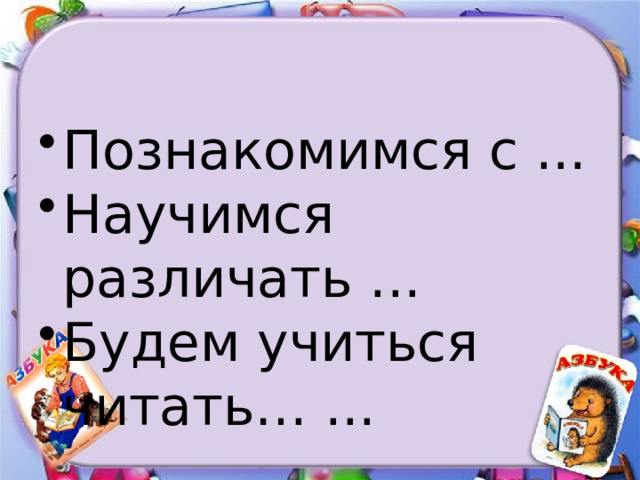 Познакомимся с ... Научимся различать ... Будем учиться читать… ... 