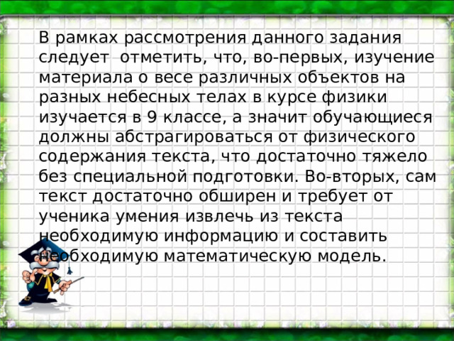 В рамках рассмотрения данного задания следует отметить, что, во-первых, изучение материала о весе различных объектов на разных небесных телах в курсе физики изучается в 9 классе, а значит обучающиеся должны абстрагироваться от физического содержания текста, что достаточно тяжело без специальной подготовки. Во-вторых, сам текст достаточно обширен и требует от ученика умения извлечь из текста необходимую информацию и составить необходимую математическую модель. 