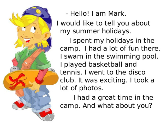  - Hello! I am Mark.  I would like to tell you about my summer holidays.  I spent my holidays in the camp. I had a lot of fun there. I swam in the swimming pool. I played basketball and tennis. I went to the disco club. It was exciting. I took a lot of photos.  I had a great time in the camp. And what about you? 