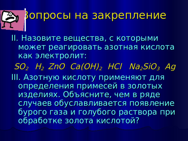 Вопросы на закрепление II. Назовите вещества, с которыми может реагировать азотная кислота как электролит:  SO 2    H 2  ZnO  Ca(OH) 2  HCl  Na 2 SiO 3  Ag III. Азотную кислоту применяют для определения примесей в золотых изделиях. Объясните, чем в ряде случаев обуславливается появление бурого газа и голубого раствора при обработке золота кислотой? 