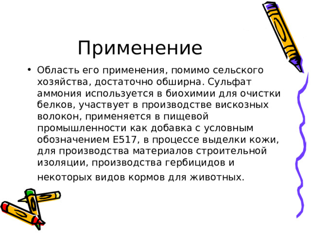 Область его применения, помимо сельского хозяйства, достаточно обширна. Сульфат аммония используется в биохимии для очистки белков, участвует в производстве вискозных волокон, применяется в пищевой промышленности как добавка с условным обозначением Е517, в процессе выделки кожи, для производства материалов строительной изоляции, производства гербицидов и некоторых видов кормов для животных. 
