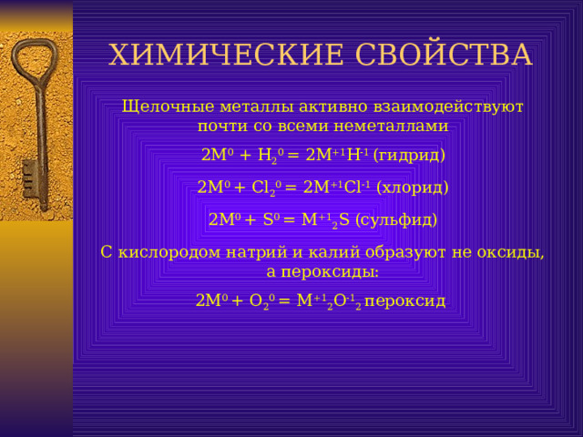 ХИМИЧЕСКИЕ СВОЙСТВА Щелочные металлы активно взаимодействуют почти со всеми неметаллами 2М 0 + Н 2 0 = 2М +1 Н -1 (гидрид) 2М 0 + Cl 2 0 = 2M +1 Cl -1 ( хлорид ) 2М 0  + S 0 = M +1 2 S ( сульфид ) С кислородом натрий и калий образуют не оксиды, а пероксиды: 2М 0  +  О 2 0  =  М +1 2 О  1 2 пероксид  