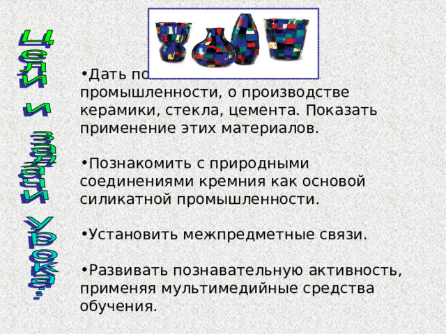 Дать понятие о силикатной промышленности, о производстве керамики, стекла, цемента. Показать применение этих материалов.  Познакомить с природными соединениями кремния как основой силикатной промышленности.  Установить межпредметные связи.  Развивать познавательную активность, применяя мультимедийные средства обучения.  
